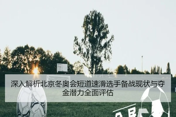 深入解析北京冬奥会短道速滑选手备战现状与夺金潜力全面评估