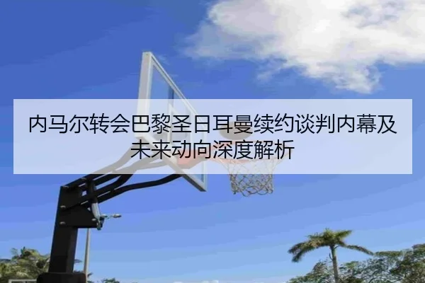 内马尔转会巴黎圣日耳曼续约谈判内幕及未来动向深度解析